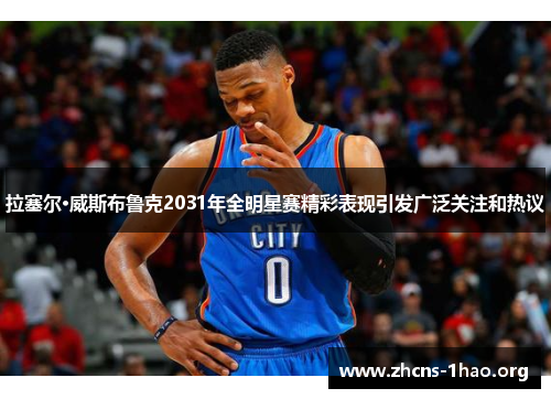 拉塞尔·威斯布鲁克2031年全明星赛精彩表现引发广泛关注和热议