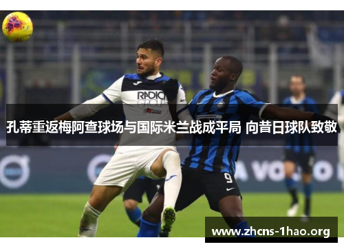 孔蒂重返梅阿查球场与国际米兰战成平局 向昔日球队致敬